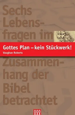 GOTTES PLAN - KEIN STÜCKWERK! - SECHS LEBENSFRAGEN IM ZUSAMMENHANG DER BIBEL BETRACHTET